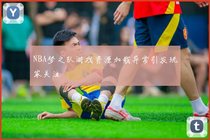 NBA梦之队游戏资源加载异常引发玩家关注