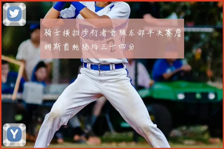 骑士横扫步行者晋级东部半决赛詹姆斯首轮场均三十四分