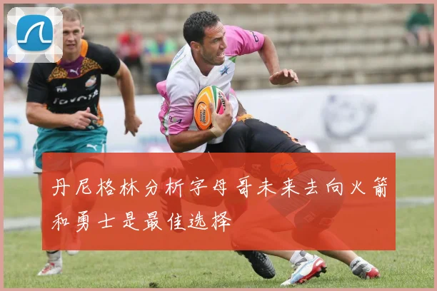 丹尼格林分析字母哥未来去向火箭和勇士是最佳选择
