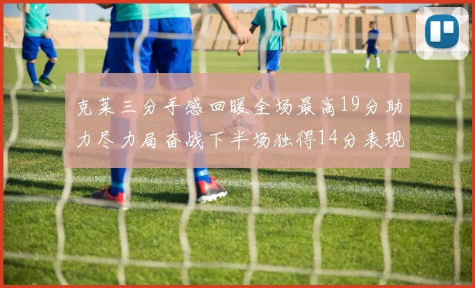 克莱三分手感回暖全场最高19分助力尽力局奋战下半场独得14分表现抢眼