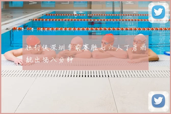 独行侠深圳季前赛胜七六人丁彦雨航出场八分钟