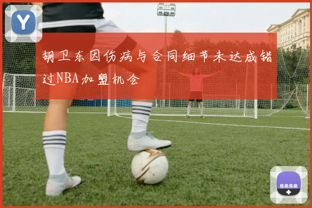 胡卫东因伤病与合同细节未达成错过NBA加盟机会