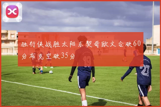 独行侠战胜太阳东契奇欧文合砍60分布克空砍35分
