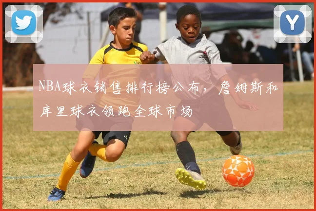 NBA球衣销售排行榜公布，詹姆斯和库里球衣领跑全球市场