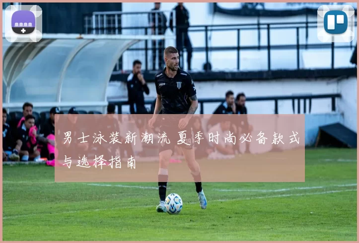男士泳装新潮流 夏季时尚必备款式与选择指南