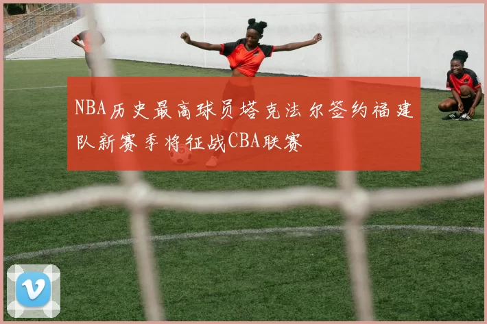 NBA历史最高球员塔克法尔签约福建队新赛季将征战CBA联赛