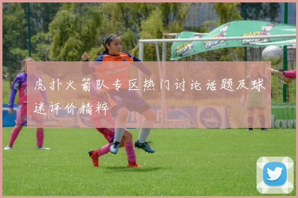 虎扑火箭队专区热门讨论话题及球迷评价精粹