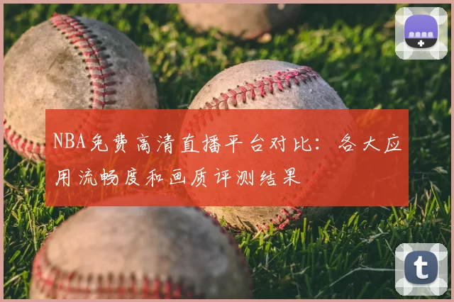 NBA免费高清直播平台对比：各大应用流畅度和画质评测结果