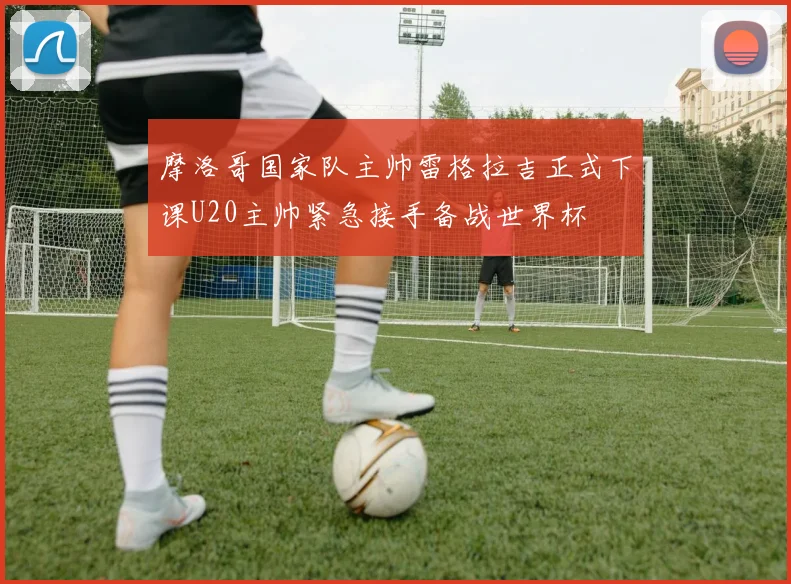 摩洛哥国家队主帅雷格拉吉正式下课U20主帅紧急接手备战世界杯