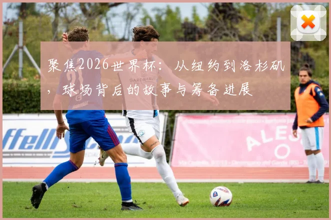 聚焦2026世界杯:从纽约到洛杉矶,球场背后的故事与筹备进展