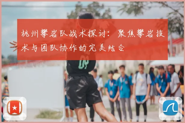 杭州攀岩队战术探讨：聚焦攀岩技术与团队协作的完美结合