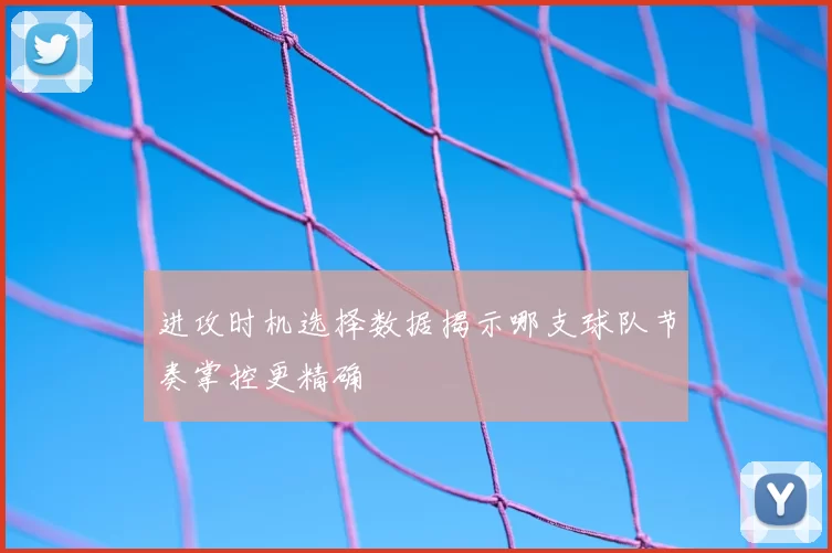 进攻时机选择数据揭示哪支球队节奏掌控更精确