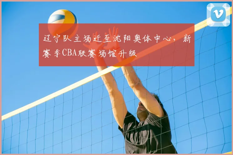 辽宁队主场迁至沈阳奥体中心,新赛季CBA联赛场馆升级