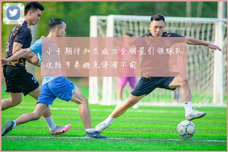 小卡期待加兰成为全明星引领球队攻防节奏避免停滞不前