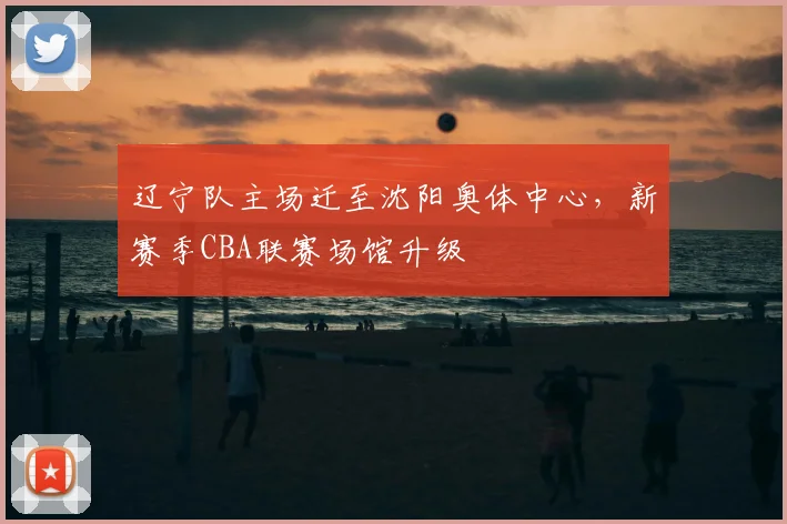 辽宁队主场迁至沈阳奥体中心,新赛季CBA联赛场馆升级