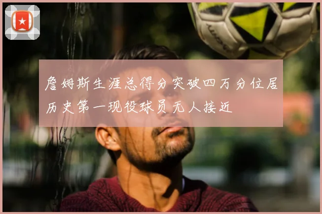 詹姆斯生涯总得分突破四万分位居历史第一现役球员无人接近