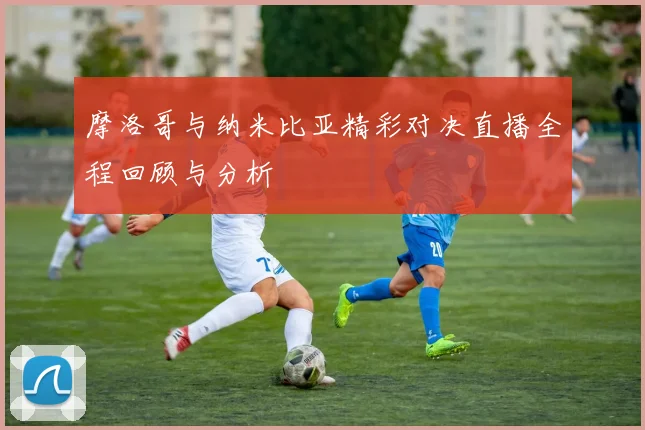 摩洛哥与纳米比亚精彩对决直播全程回顾与分析