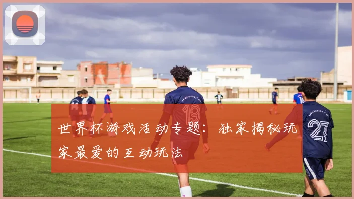世界杯游戏活动专题：独家揭秘玩家最爱的互动玩法