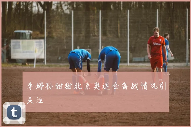 李婷孙甜甜北京奥运会备战情况引关注