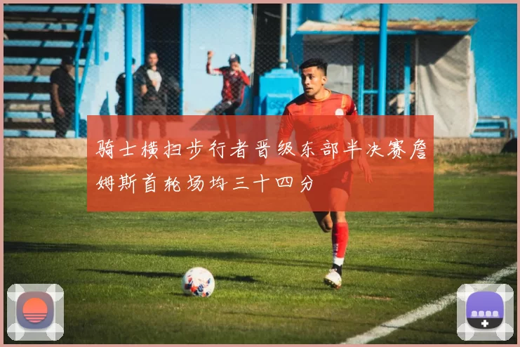 骑士横扫步行者晋级东部半决赛詹姆斯首轮场均三十四分