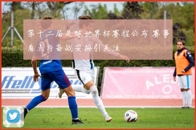 第十二届足球世界杯赛程公布 赛事看点与备战安排引关注
