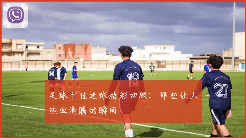 足球十佳进球精彩回顾：那些让人热血沸腾的瞬间